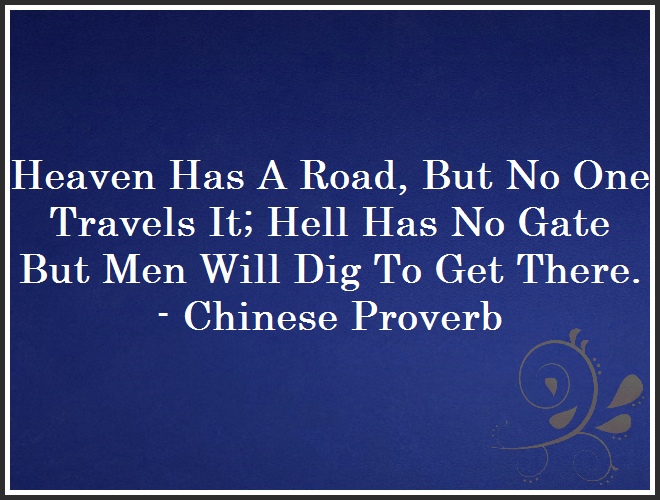 Heaven Has A Road, But No One Travels It; Hell Has No Gate But Men Will Dig To Get There. - Chinese Proverb and Quote